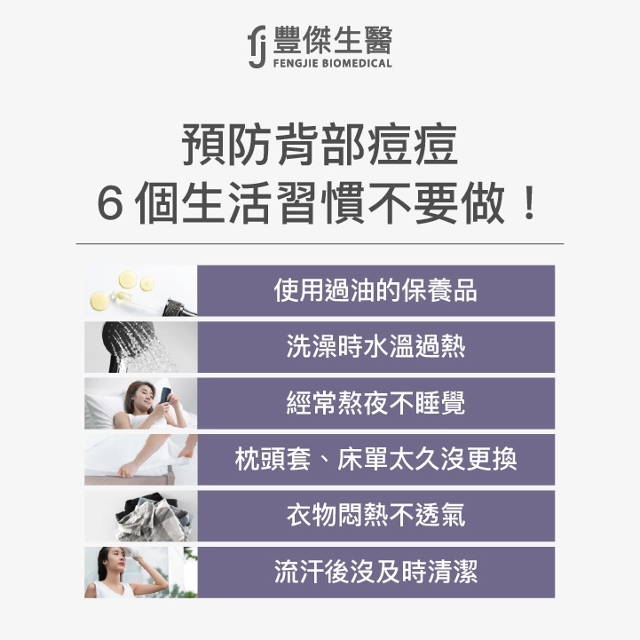 預防背部痘痘避免6個生活習慣：使用過度滋潤、油膩的護膚品、髮品、洗澡時水溫過熱、經常熬夜不睡覺、枕頭套、床單太久沒更換、衣物悶熱不透氣、流汗後沒及時清潔