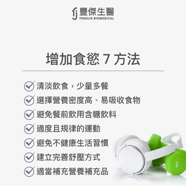 增加食慾7方法:清淡飲食,少量多餐、選擇營養密度高、易吸收食物、避免餐前飲用含糖飲料、適度且規律的運動、建立完善舒壓方式、避免不健康生活習慣、適當補充營養補充品