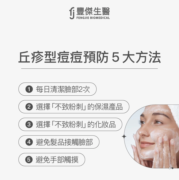 丘疹型痘痘預防5大方法：每日清潔臉部2次、選擇「不致粉刺」的保濕產品、選擇「不致粉刺」的化妝品、避免髮品接觸臉部、避免手部觸摸