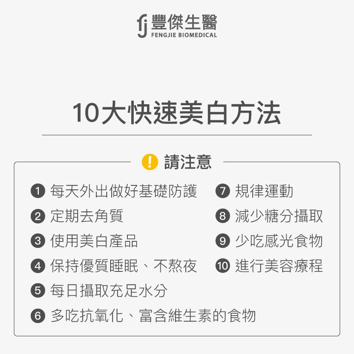 10大快速美白方法：每天外出做好基礎防護、定期去角質、使用美白產品、保持優質睡眠、不熬夜、每日攝取充足水分、多吃抗氧化、富含維生素的食物、規律運動、減少糖分攝取、少吃感光食物、進行美容療程